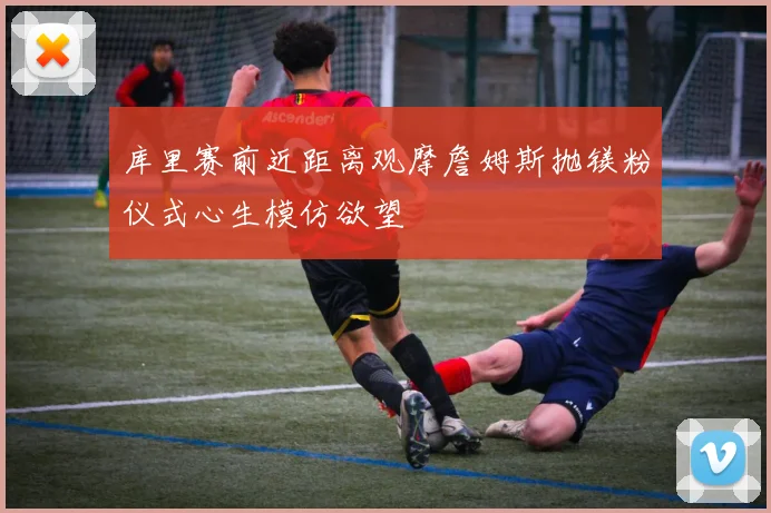 库里赛前近距离观摩詹姆斯抛镁粉仪式心生模仿欲望