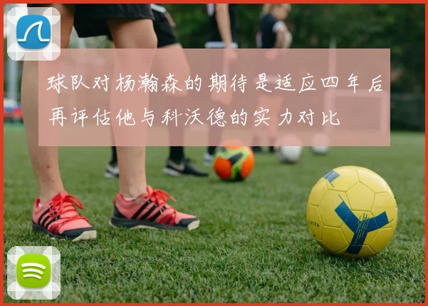 球队对杨瀚森的期待是适应四年后再评估他与科沃德的实力对比