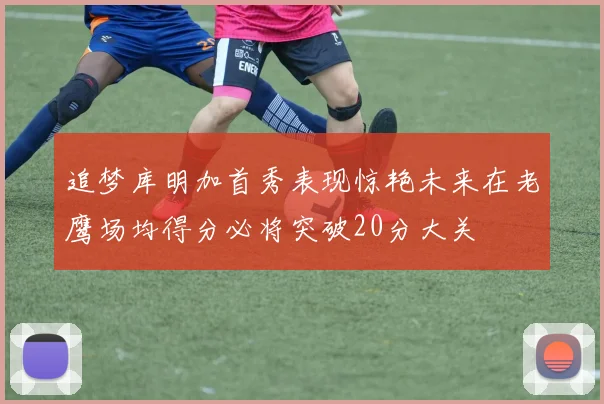 追梦库明加首秀表现惊艳未来在老鹰场均得分必将突破20分大关