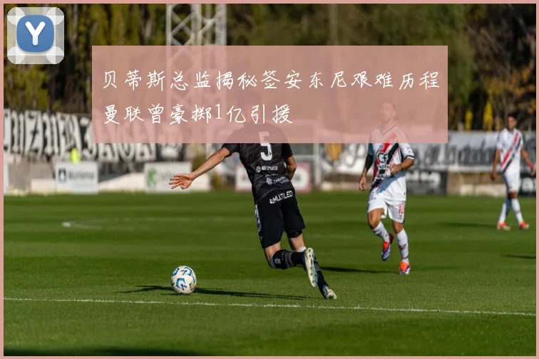 贝蒂斯总监揭秘签安东尼艰难历程曼联曾豪掷1亿引援