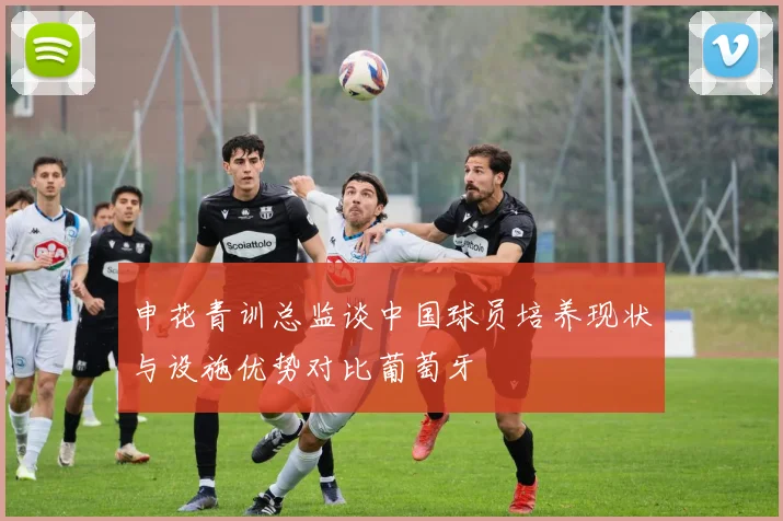 申花青训总监谈中国球员培养现状与设施优势对比葡萄牙