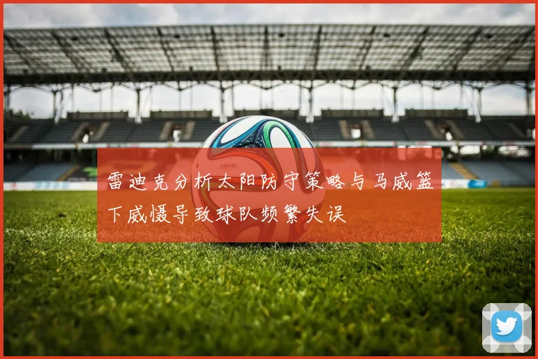 雷迪克分析太阳防守策略与马威篮下威慑导致球队频繁失误