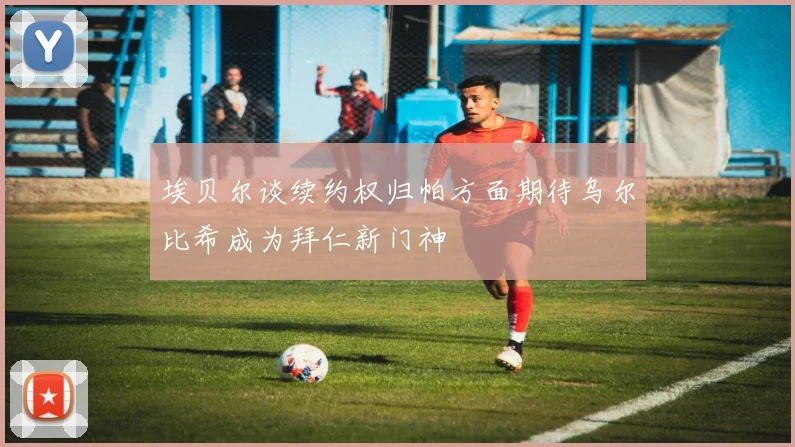 埃贝尔谈续约权归帕方面期待乌尔比希成为拜仁新门神