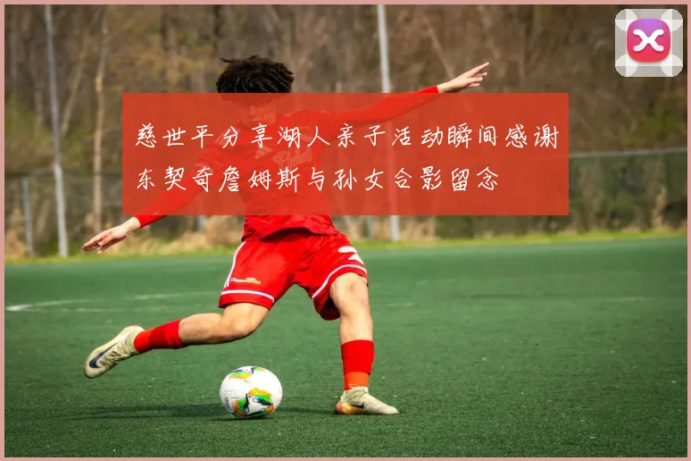 慈世平分享湖人亲子活动瞬间感谢东契奇詹姆斯与孙女合影留念