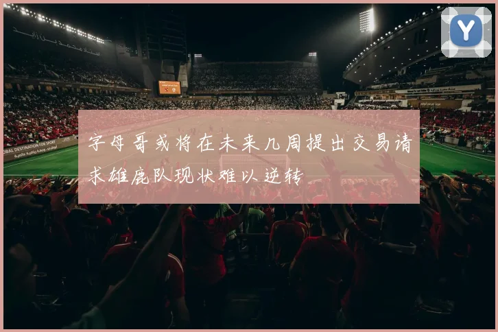 字母哥或将在未来几周提出交易请求雄鹿队现状难以逆转