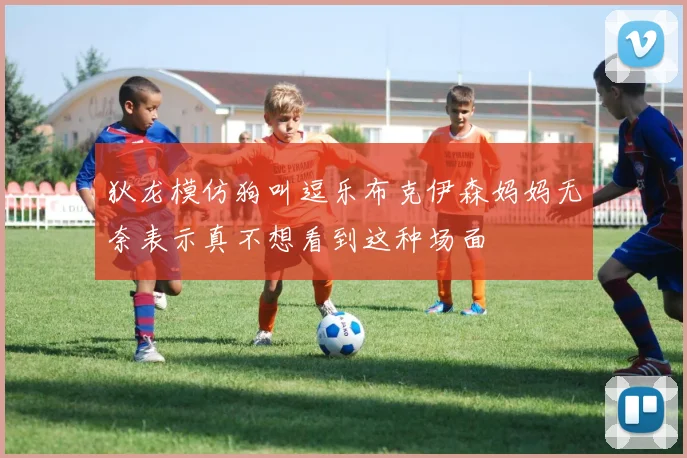 狄龙模仿狗叫逗乐布克伊森妈妈无奈表示真不想看到这种场面