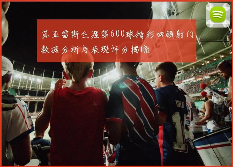 苏亚雷斯生涯第600球精彩回顾射门数据分析与表现评分揭晓