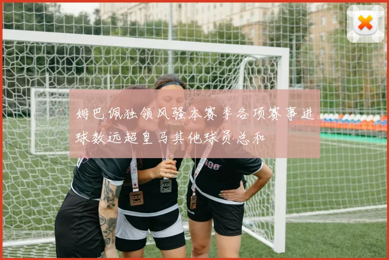 姆巴佩独领风骚本赛季各项赛事进球数远超皇马其他球员总和