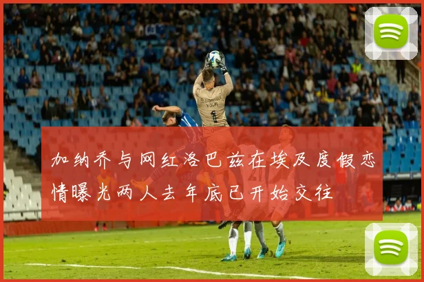 加纳乔与网红洛巴兹在埃及度假恋情曝光两人去年底已开始交往