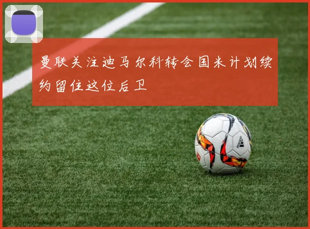 曼联关注迪马尔科转会国米计划续约留住这位后卫