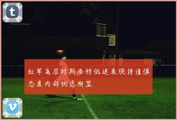红军高层对斯洛特低迷表现持谨慎态度内部忧虑渐显