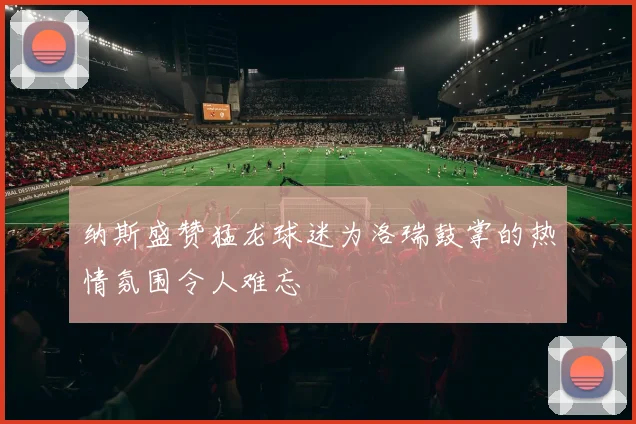 纳斯盛赞猛龙球迷为洛瑞鼓掌的热情氛围令人难忘