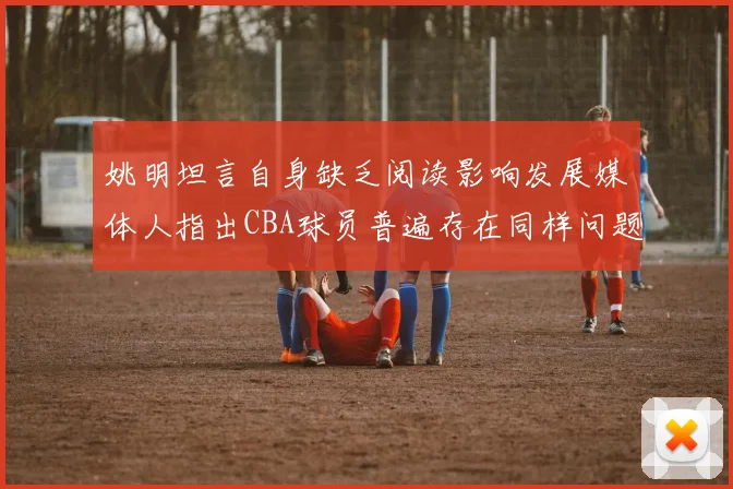 姚明坦言自身缺乏阅读影响发展媒体人指出CBA球员普遍存在同样问题