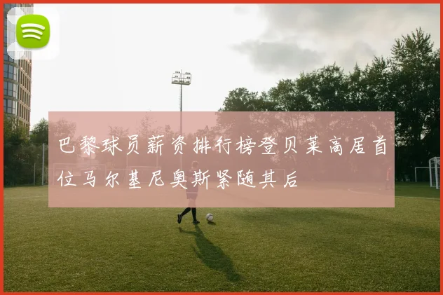 巴黎球员薪资排行榜登贝莱高居首位马尔基尼奥斯紧随其后