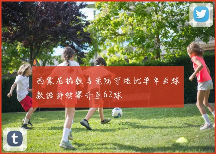 西蒙尼执教马竞防守堪忧单年丢球数据持续攀升至62球