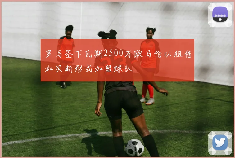 罗马签下瓦斯2500万欧马伦以租借加买断形式加盟球队