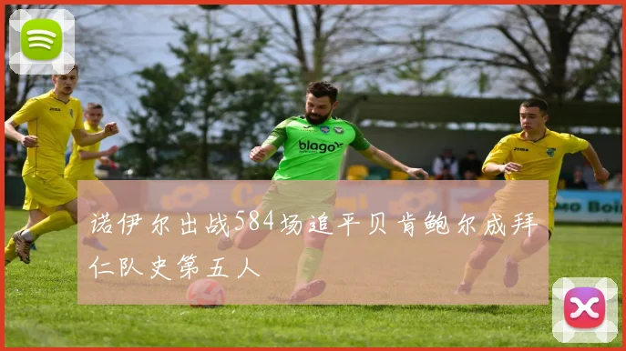 诺伊尔出战584场追平贝肯鲍尔成拜仁队史第五人