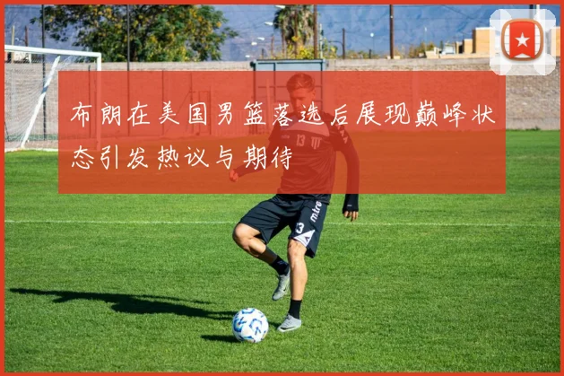 布朗在美国男篮落选后展现巅峰状态引发热议与期待