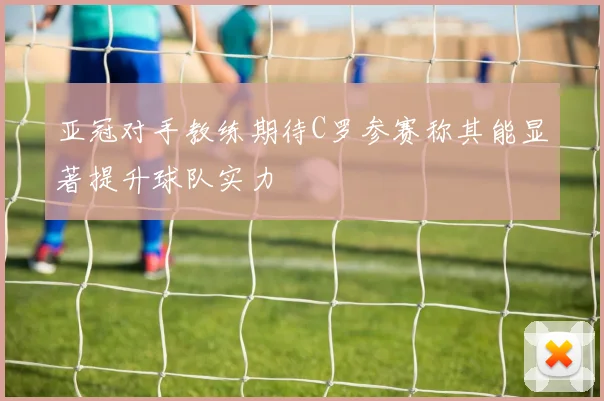 亚冠对手教练期待C罗参赛称其能显著提升球队实力