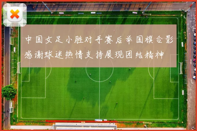 中国女足小胜对手赛后举国旗合影感谢球迷热情支持展现团结精神