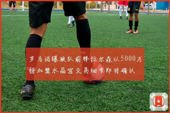 罗马诺曝狼队前锋拉尔森以5000万镑加盟水晶宫交易细节即将确认