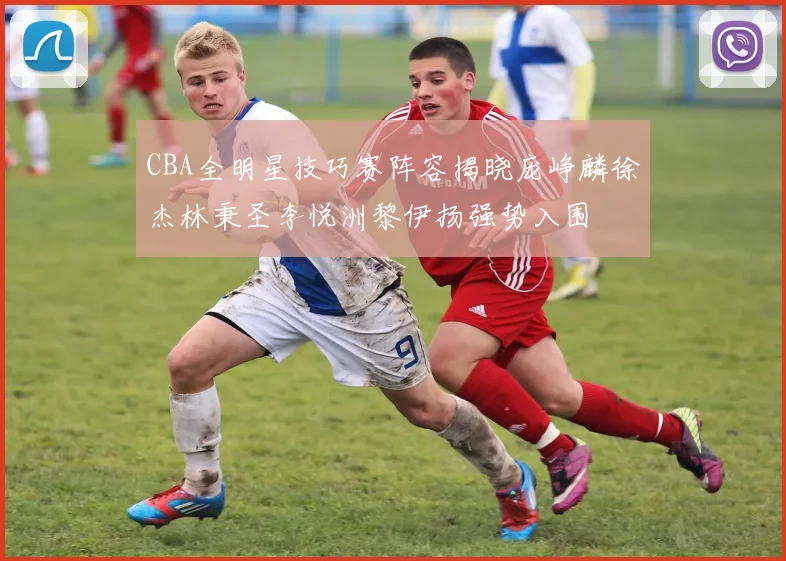 CBA全明星技巧赛阵容揭晓庞峥麟徐杰林秉圣李悦洲黎伊扬强势入围