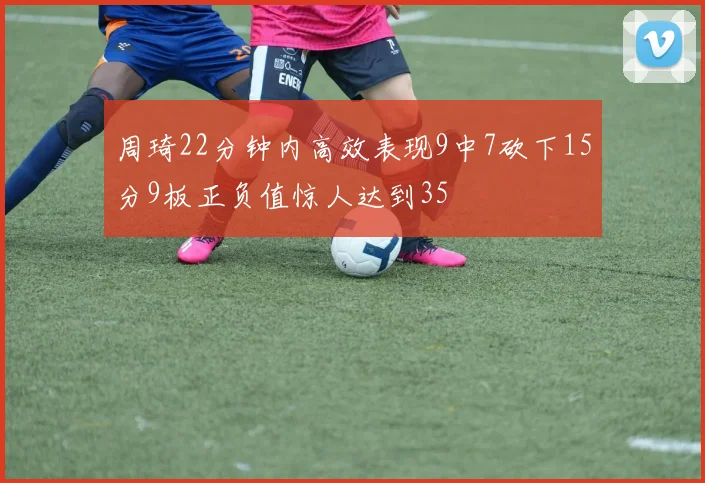 周琦22分钟内高效表现9中7砍下15分9板正负值惊人达到35