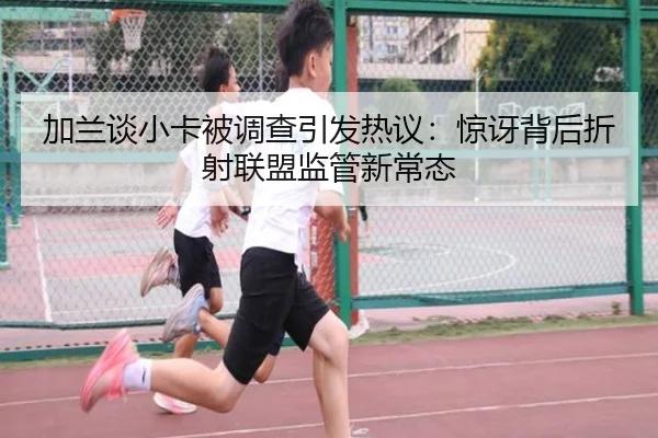 加兰谈小卡被调查引发热议:惊讶背后折射联盟监管新常态